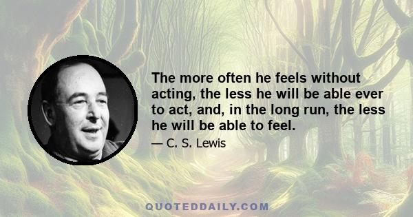 The more often he feels without acting, the less he will be able ever to act, and, in the long run, the less he will be able to feel.