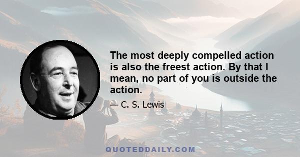 The most deeply compelled action is also the freest action. By that I mean, no part of you is outside the action.