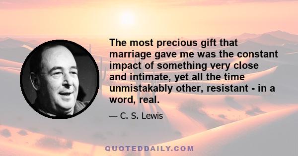 The most precious gift that marriage gave me was the constant impact of something very close and intimate, yet all the time unmistakably other, resistant - in a word, real.