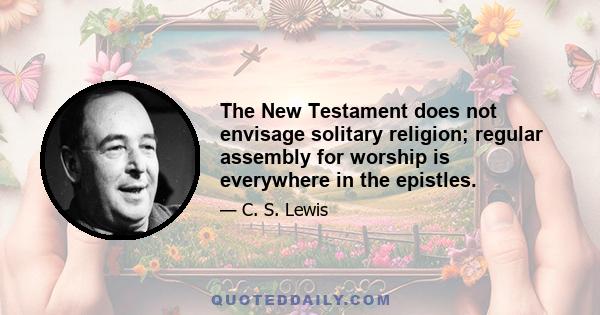 The New Testament does not envisage solitary religion; regular assembly for worship is everywhere in the epistles.