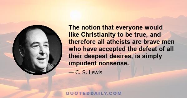 The notion that everyone would like Christianity to be true, and therefore all atheists are brave men who have accepted the defeat of all their deepest desires, is simply impudent nonsense.