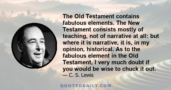 The Old Testament contains fabulous elements. The New Testament consists mostly of teaching, not of narrative at all: but where it is narrative, it is, in my opinion, historical. As to the fabulous element in the Old