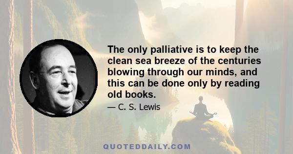 The only palliative is to keep the clean sea breeze of the centuries blowing through our minds, and this can be done only by reading old books.