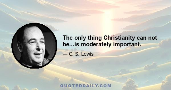 The only thing Christianity can not be...is moderately important.