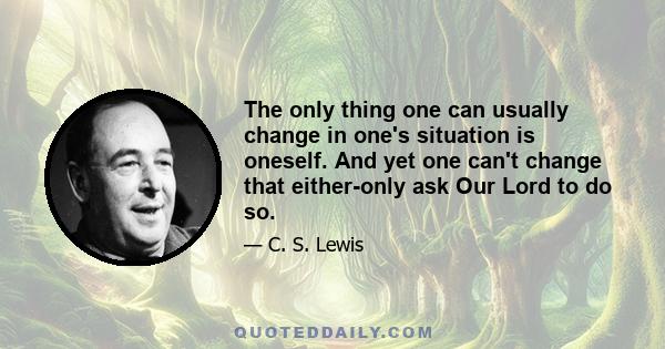 The only thing one can usually change in one's situation is oneself. And yet one can't change that either-only ask Our Lord to do so.