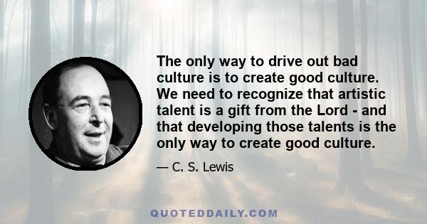 The only way to drive out bad culture is to create good culture. We need to recognize that artistic talent is a gift from the Lord - and that developing those talents is the only way to create good culture.