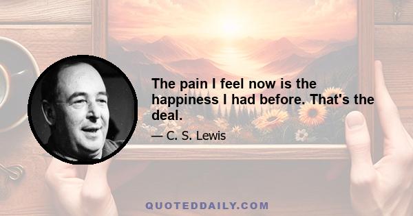 The pain I feel now is the happiness I had before. That's the deal.