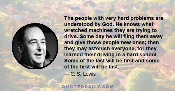 The people with very hard problems are understood by God. He knows what wretched machines they are trying to drive. Some day he will fling them away and give those people new ones; then they may astonish everyone, for