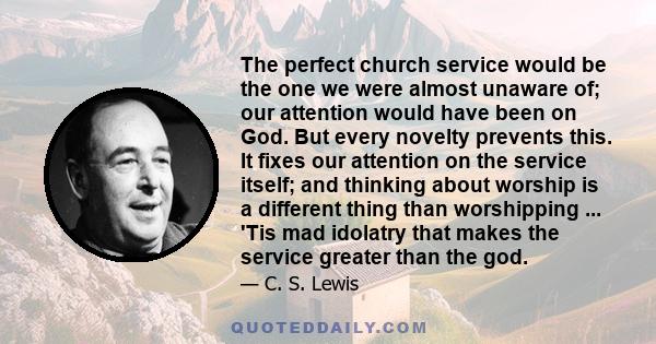 The perfect church service would be the one we were almost unaware of; our attention would have been on God. But every novelty prevents this. It fixes our attention on the service itself; and thinking about worship is a 