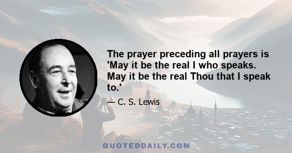 The prayer preceding all prayers is 'May it be the real I who speaks. May it be the real Thou that I speak to.'