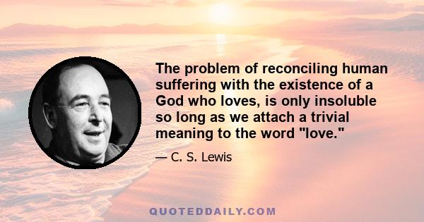 The problem of reconciling human suffering with the existence of a God who loves, is only insoluble so long as we attach a trivial meaning to the word love, and look on things as if man were the centre of them. Man is