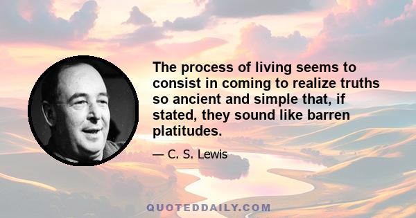 The process of living seems to consist in coming to realize truths so ancient and simple that, if stated, they sound like barren platitudes.