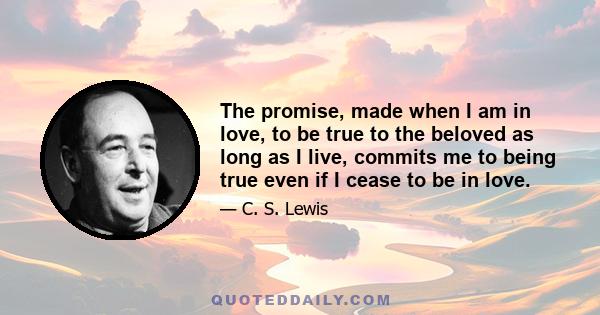 The promise, made when I am in love, to be true to the beloved as long as I live, commits me to being true even if I cease to be in love.