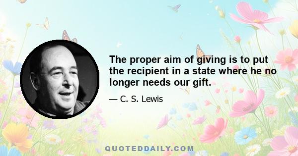 The proper aim of giving is to put the recipient in a state where he no longer needs our gift.