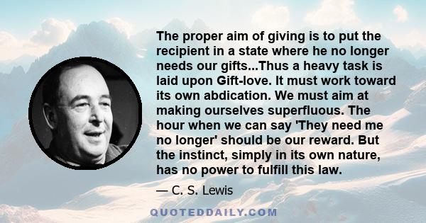 The proper aim of giving is to put the recipient in a state where he no longer needs our gifts...Thus a heavy task is laid upon Gift-love. It must work toward its own abdication. We must aim at making ourselves