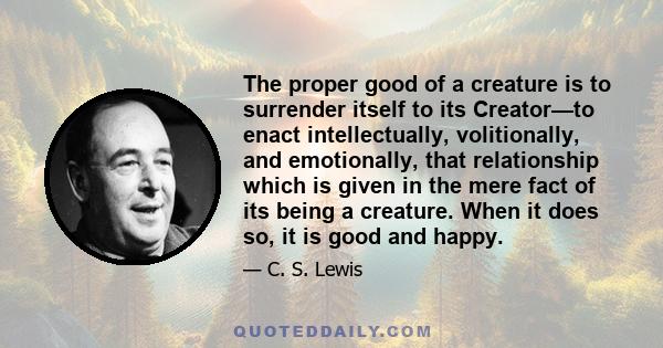 The proper good of a creature is to surrender itself to its Creator—to enact intellectually, volitionally, and emotionally, that relationship which is given in the mere fact of its being a creature. When it does so, it