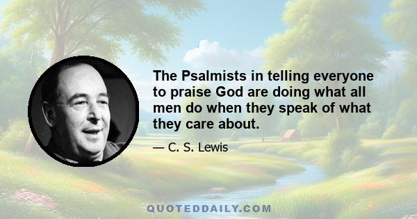 The Psalmists in telling everyone to praise God are doing what all men do when they speak of what they care about.