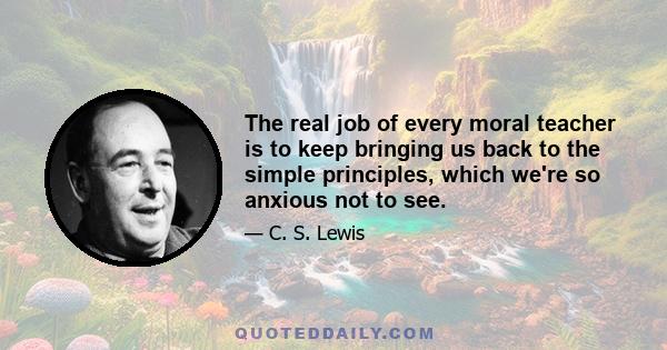 The real job of every moral teacher is to keep bringing us back to the simple principles, which we're so anxious not to see.