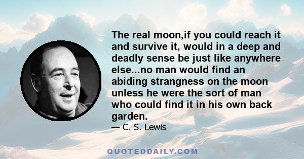 The real moon,if you could reach it and survive it, would in a deep and deadly sense be just like anywhere else...no man would find an abiding strangness on the moon unless he were the sort of man who could find it in