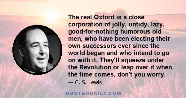 The real Oxford is a close corporation of jolly, untidy, lazy, good-for-nothing humorous old men, who have been electing their own successors ever since the world began and who intend to go on with it. They'll squeeze