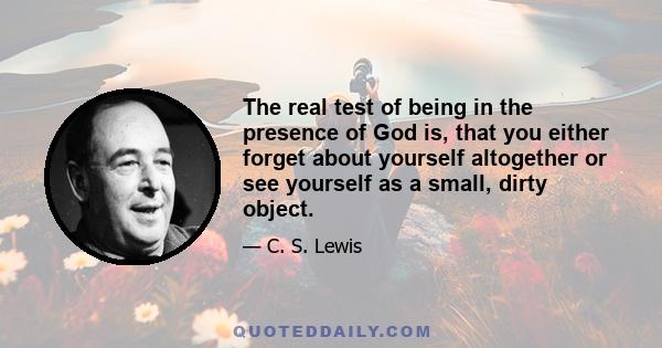 The real test of being in the presence of God is, that you either forget about yourself altogether or see yourself as a small, dirty object.