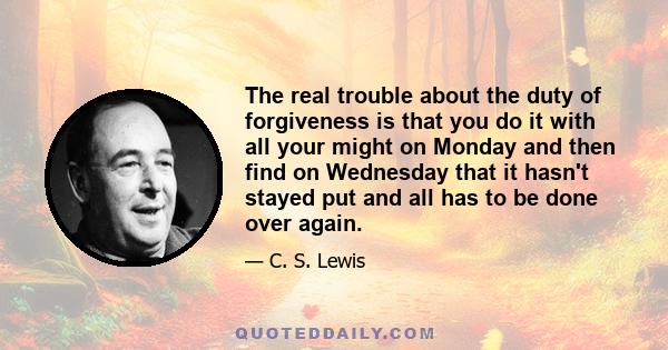 The real trouble about the duty of forgiveness is that you do it with all your might on Monday and then find on Wednesday that it hasn't stayed put and all has to be done over again.