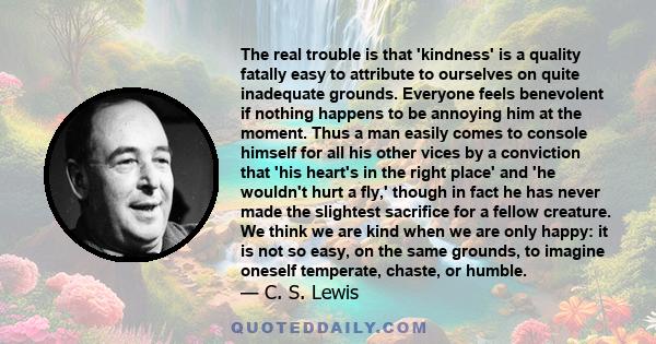 The real trouble is that 'kindness' is a quality fatally easy to attribute to ourselves on quite inadequate grounds. Everyone feels benevolent if nothing happens to be annoying him at the moment. Thus a man easily comes 