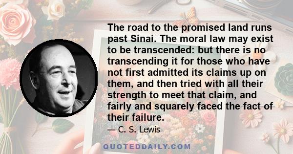 The road to the promised land runs past Sinai. The moral law may exist to be transcended: but there is no transcending it for those who have not first admitted its claims up on them, and then tried with all their