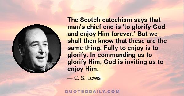 The Scotch catechism says that man's chief end is 'to glorify God and enjoy Him forever.' But we shall then know that these are the same thing. Fully to enjoy is to glorify. In commanding us to glorify Him, God is