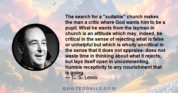 The search for a suitable church makes the man a critic where God wants him to be a pupil. What he wants from the layman in church is an attitude which may, indeed, be critical in the sense of rejecting what is false or 