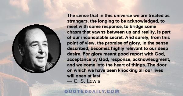 The sense that in this universe we are treated as strangers, the longing to be acknowledged, to meet with some response, to bridge some chasm that yawns between us and reality, is part of our inconsolable secret. And