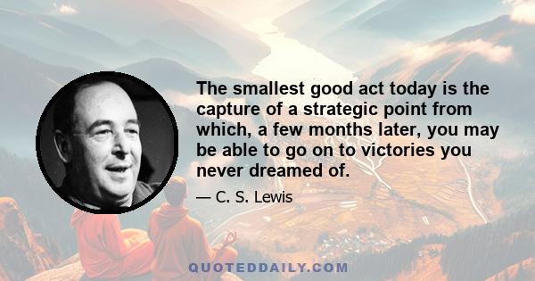 The smallest good act today is the capture of a strategic point from which, a few months later, you may be able to go on to victories you never dreamed of.