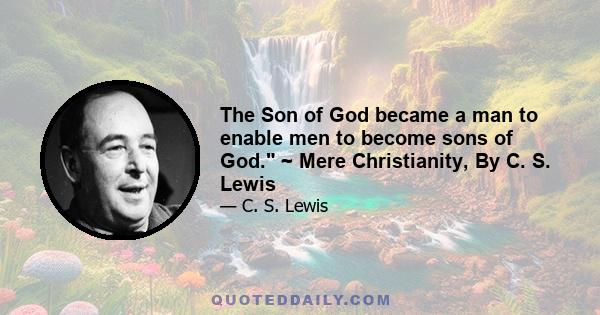 The Son of God became a man to enable men to become sons of God. ~ Mere Christianity, By C. S. Lewis