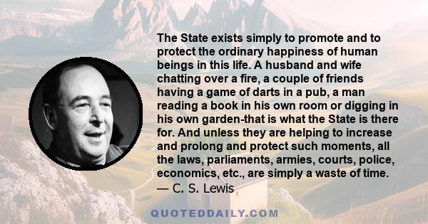 The State exists simply to promote and to protect the ordinary happiness of human beings in this life. A husband and wife chatting over a fire, a couple of friends having a game of darts in a pub, a man reading a book