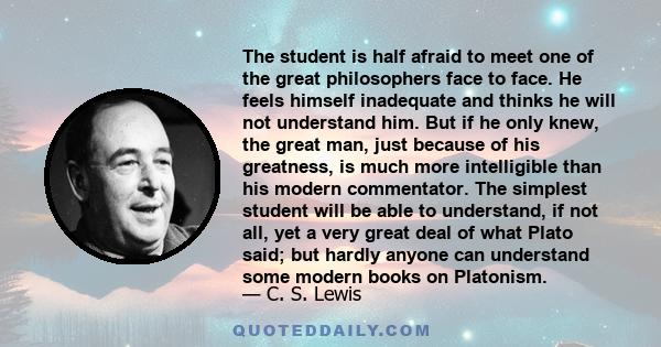 The student is half afraid to meet one of the great philosophers face to face. He feels himself inadequate and thinks he will not understand him. But if he only knew, the great man, just because of his greatness, is