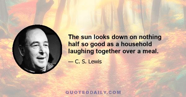 The sun looks down on nothing half so good as a household laughing together over a meal.