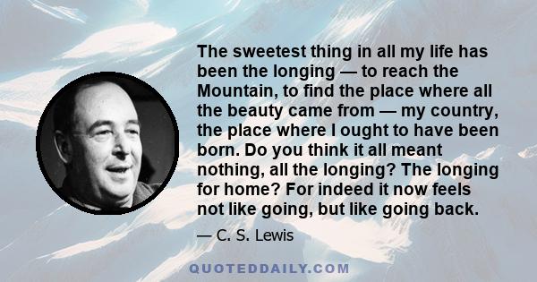 The sweetest thing in all my life has been the longing — to reach the Mountain, to find the place where all the beauty came from — my country, the place where I ought to have been born. Do you think it all meant