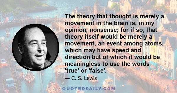 The theory that thought is merely a movement in the brain is, in my opinion, nonsense; for if so, that theory itself would be merely a movement, an event among atoms, which may have speed and direction but of which it