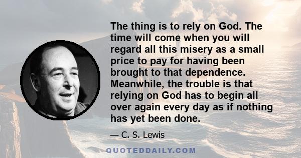 The thing is to rely on God. The time will come when you will regard all this misery as a small price to pay for having been brought to that dependence. Meanwhile, the trouble is that relying on God has to begin all