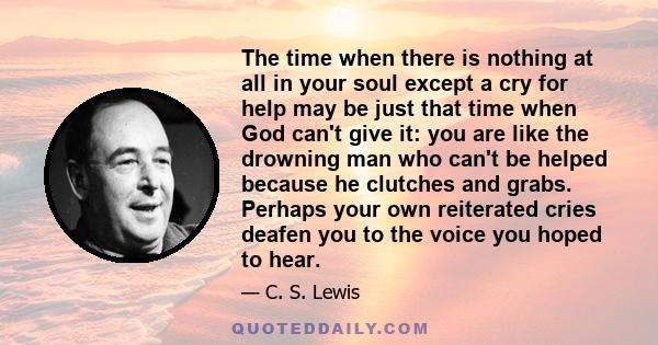 The time when there is nothing at all in your soul except a cry for help may be just that time when God can't give it: you are like the drowning man who can't be helped because he clutches and grabs. Perhaps your own