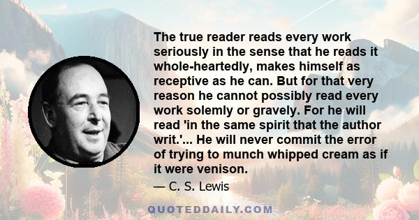 The true reader reads every work seriously in the sense that he reads it whole-heartedly, makes himself as receptive as he can. But for that very reason he cannot possibly read every work solemly or gravely. For he will 