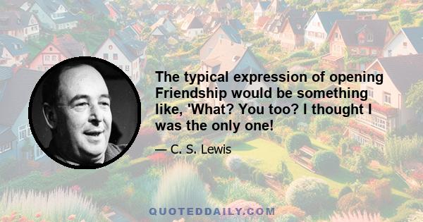 The typical expression of opening Friendship would be something like, 'What? You too? I thought I was the only one!