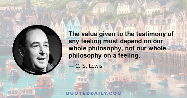 The value given to the testimony of any feeling must depend on our whole philosophy, not our whole philosophy on a feeling.