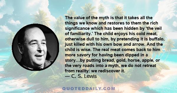 The value of the myth is that it takes all the things we know and restores to them the rich significance which has been hidden by ‘the veil of familiarity.’ The child enjoys his cold meat, otherwise dull to him, by