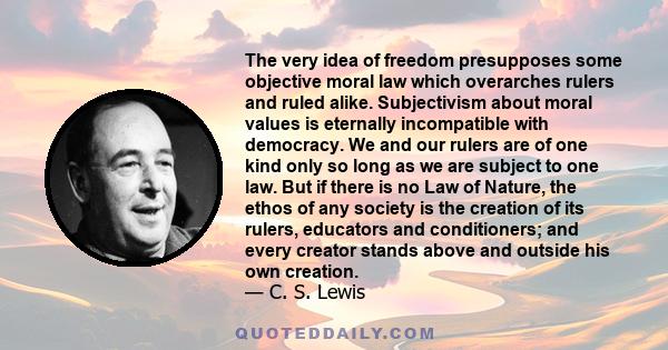 The very idea of freedom presupposes some objective moral law which overarches rulers and ruled alike. Subjectivism about moral values is eternally incompatible with democracy. We and our rulers are of one kind only so