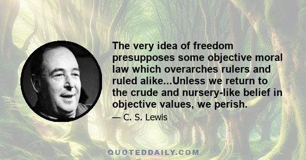 The very idea of freedom presupposes some objective moral law which overarches rulers and ruled alike...Unless we return to the crude and nursery-like belief in objective values, we perish.