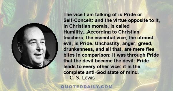 The vice I am talking of is Pride or Self-Conceit: and the virtue opposite to it, in Christian morals, is called Humility...According to Christian teachers, the essential vice, the utmost evil, is Pride. Unchastity,