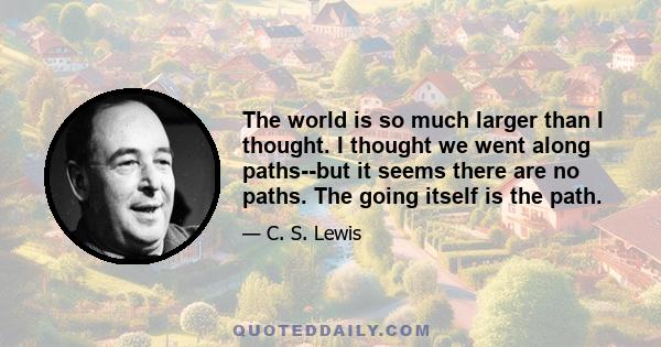 The world is so much larger than I thought. I thought we went along paths--but it seems there are no paths. The going itself is the path.