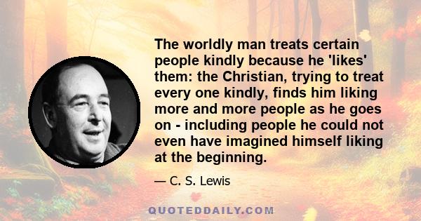 The worldly man treats certain people kindly because he 'likes' them: the Christian, trying to treat every one kindly, finds him liking more and more people as he goes on - including people he could not even have