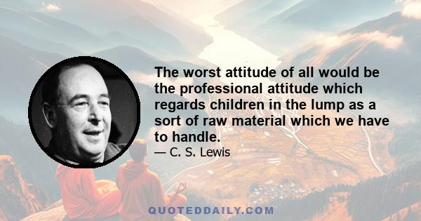 The worst attitude of all would be the professional attitude which regards children in the lump as a sort of raw material which we have to handle.